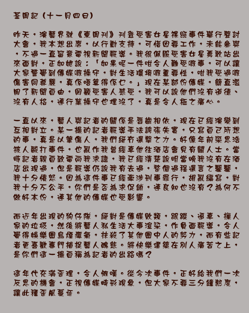 	荃周記 (十一月四日)

	昨天，演藝界就《東周刊》刊登受害女星裸照事件舉行聲討大會，我本想出席，以行動支持，可惜因要工作，未能參與，不過一直留意電視新聞報導。我很佩服受害女星勇敢站出來面對，正如她說：「如果呢一件咁令人難受_事，可以讓大家警覺到傳媒_操守，對生活環境_重要性，咁我受過_傷害同尊嚴，真係唔算得係 _。」現在某部份傳媒，簡直濫用了新聞自由，罔顧受害人感受，我可以說他們沒有道德、沒有人格，連行業操守也埋沒了，真是令人極之痛心。

	一直以來，藝人與記者的關係是唇齒相依，現在已經演變到互相對立。某一撮的記者報導手法誇張失實，只寫自己所想的事，真是以筆傷人，我們絕冇還擊之力。好像年前梁思浩被人毆打事件，也亂作我曾經車他往酒店會見有關人士。當時記者親自致電向我求證，我已經清楚說明當晚我沒有在酒店出現過，但是報導仍說我有去過，整個過程還言之鑿鑿，我十分憤怒。因為這件事已經牽涉刑事罪行，胡亂編寫，對我十分不公平，你們是否為求促銷，連良知也沒有？為何不做好本份，連其他的傳媒也受影響。

	而近年出現的狗仔隊，絕對是傳媒敗類，跟蹤、追車、摷人家的垃圾，然後將藝人私生活大事渲染，作負面報導，令人覺得娛樂圈烏煙瘴氣，抹殺了其他圈中人的努力，而有些記者更喜歡專門捕捉藝人醜態。將快樂建築在別人痛苦之上，是你們這一撮自稱為記者的出路嗎？

	這年代充滿歪理，令人慨嘆。從今次事件，正好給我們一次反思的機會，正視傳媒畸形現象，但大家不要三分鐘熱度，讓此種歪風蔓延。