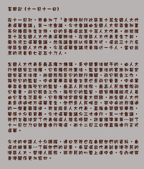 	荃周記 (十一月十一日)

	在十一月初，我參加了「香港特別行政區第十屆全國人大代表選舉會議」第一次會議，今次會議由全國人大常委會秘書長何椿霖先生主持，目的是要選出第十屆人大代表。而根據第十屆全國人大代表選舉辦法，在港區人大代表產生之前，要先成立選舉會議。然後議會將以投票方式，選出三十六名港區全國人大代表。今屆選舉會議成員接近一千人，當日出席的成員有七百五十九人。

全國人大代表是最高權力機構，是中國憲法賦予的，由人大行使國家立法權，它有權修改憲法、監督憲法的實施和製定國家基本法律，而國務院是它的執行機關，向它報告工作，接受它的監督。中央軍事委員會主席也是向它負責，中央軍事委員會接受它的監督。最高人民法院、最高人民檢察院向它負責，向它報告工作，接受它的監督，國家機構組成人員由它產生及罷免，它有權決定國家重大問題，而全國人大代表是透過地方選舉產生，他們是人民喉舌，與中央政府溝通的一個重要渠道。我曾經是人大代表，直接參與國家事務，覺得十分有意義。今次選舉會議分三次進行，第一次會議，我們主要決定了代表候選人提名時間、評審標準等等...到了十一月廿九日就會進行預選，而十二月三日便直接進行正式選舉。

今次的申請人十分踴躍，連日來我也在參閱他們的資料，參選政網等等...了解他們的背景，希望選出代表到香港市民的港區人大，替港人服務，將市民的心聲上達中央，令內地與香港關係更加密切。