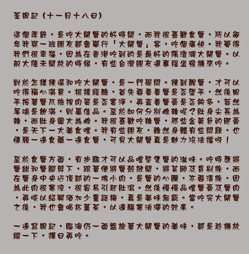 	荃周記 (十一月十八日)

這個季節，是吃大閘蟹的好時間，而我很喜歡食蟹，所以每年我與一班朋友都會舉行「大閘蟹」宴，吃個痛快。我覺得我們很幸福，因為在香港吃到的是最好的陽澄湖大閘蟹。以前大陸未開放的時候，有些台灣朋友還專程坐飛機來吃。

對於怎樣揀選和吃大閘蟹，是一門學問。揀到靚蟹，才可以吃得稱心滿意。根據經驗，首先要看看蟹是否墜手，然後用手按著蟹爪檢視肉質是否實淨，再查看蟹膏是否夠多，若然尾端是飽滿，則屬佳品。至於如何分別雌雄呢？肚身尖長為雄，而肚身圓大為雌。我很喜歡吃雄蟹，那些金黃色的肥膏，是天下一大美食哩。我有些朋友，雖然身體有些問題，也情願一邊食藥一邊食蟹，可見大閘蟹真是魅力沒法擋呀！

至於食蟹方面，有步驟才可以品嚐整隻蟹的滋味。吃時應將蟹鉗和蟹腳剪下，跟著便將蟹殼掀開，將其肺及胃剔除，而在蟹身中央近頂部的一塊小肉，是蟹的心臟，亦要清除，因為此肉很寒涼，很容易引起肚瀉。然後慢慢品嚐蟹膏及蟹肉，再啖以紹興酒加少量話梅，真是美味無窮。當吃完大閘蟹之後，我也會喝杯薑茶，以達驅寒消滯的效果。

一邊寫周記，腦海仍一面盤旋著大閘蟹的美味，都是趁機放縱一下，擇日再吃。