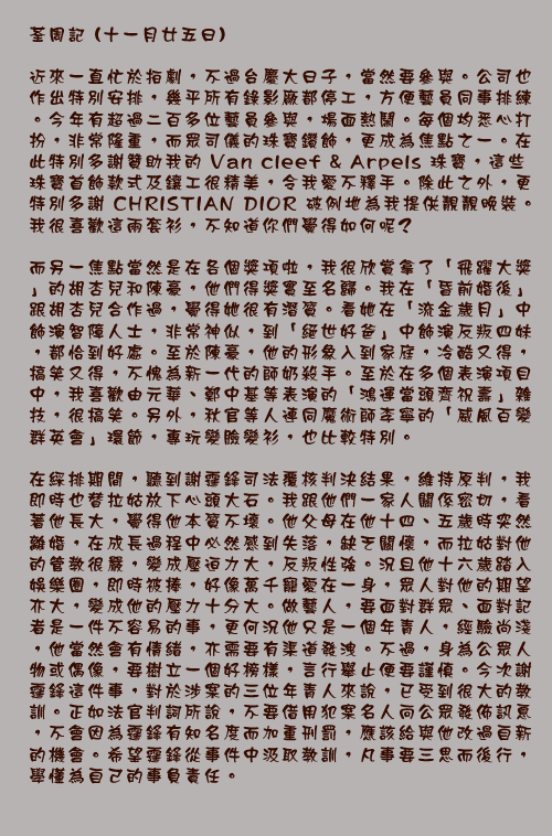	荃周記 (十一月廿五日)

近來一直忙於拍劇，不過台慶大日子，當然要參與。公司也作出特別安排，幾乎所有錄影廠都停工，方便藝員同事排練。今年有超過二百多位藝員參與，場面熱鬧。每個均悉心打扮，非常隆重，而眾司儀的珠寶鑽飾，更成為焦點之一。在此特別多謝贊助我的Van cleef & Arpels珠寶，這些珠寶首飾款式及鑲工很精美，令我愛不釋手。除此之外，更特別多謝CHRISTIAN DIOR破例地為我提供靚靚晚裝。我很喜歡這兩套衫，不知道你們覺得如何呢?

而另一焦點當然是在各個獎項啦，我很欣賞拿了「飛躍大獎」的胡杏兒和陳豪，他們得獎實至名歸。我在「昏前婚後」跟胡杏兒合作過，覺得她很有潛質。看她在「流金歲月」中飾演智障人士，非常神似，到「絕世好爸」中飾演反叛四妹，都恰到好處。至於陳豪，他的形象入到家庭，冷酷又得，搞笑又得，不愧為新一代的師奶殺手。至於在多個表演項目中，我喜歡由元華、鄭中基等表演的「鴻運當頭齊祝壽」雜技，很搞笑。另外，秋官等人連同魔術師李寧的「威風百變群英會」環節，專玩變臉變衫，也比較特別。

在綵排期間，聽到謝霆鋒司法覆核判決結果，維持原判，我即時也替拉姑放下心頭大石。我跟他們一家人關係密切，看著他長大，覺得他本質不壞。他父母在他十四、五歲時突然離婚，在成長過程中必然感到失落，缺乏關懷，而拉姑對他的管教很嚴，變成壓迫力大，反叛性強。況且他十六歲踏入娛樂圈，即時被捧，好像萬千寵愛在一身，眾人對他的期望亦大，變成他的壓力十分大。做藝人，要面對群眾、面對記者是一件不容易的事，更何況他只是一個年青人，經驗尚淺，他當然會有情緒，亦需要有渠道發洩。不過，身為公眾人物或偶像，要樹立一個好榜樣，言行舉止便要謹慎。今次謝霆鋒這件事，對於涉案的三位年青人來說，已受到很大的教訓。正如法官判詞所說，不要借用犯案名人向公眾發佈訊息，不會因為霆鋒有知名度而加重刑罰，應該給與他改過自新的機會。希望霆鋒從事件中汲取教訓，凡事要三思而後行，學懂為自己的事負責任。