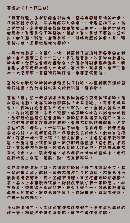 	荃周記 (十二月三日)

「血薦軒轅」這劇已經全部拍竣，緊接便要落鄉演神功戲，精神與體力透支，不過我絕不能失場，一定要堅持下去。談及神功戲，是中國戲曲系統裡主要演出形式。一般神功戲叫做棚戲，其實是分了兩種的，據說，其一是為了慶祝一些神誕，如天后、觀音、北帝等等…，將娛樂獻給神看。另一種名為打醮，是專做給祖先看的。

一般神功戲是一年舉行一次，村民為了酬謝神恩保平安而做的，每年農曆三月二十三日，是天后寶誕，亦是神功戲最旺的時間。他們在空地搭棚起台，然後迎神到戲棚內供奉，我曾經去過不同鄉村地方如大埔、白沙灣、茶果嶺、屯門三聖村、大澳等等…甚至澳門的路環，場面氣氛熱鬧。

至於今次我所做的神功戲便是為了打醮，而聽村民們講的習俗及禮儀，對於身為城市人的我來說，蠻有趣。

其實「醮」是一個透過道士或和尚為媒介與鬼神溝通的大規模祭祀活動，大部份的醮都稱為「太平清醮」，意思是保平安。一般的打醮會是五年或十年舉行一次，鄉村人視為大事。而在打醮期間，亦是守齋期，好像我今次在八鄉演神功戲，他們所吃盤菜也是全素的，目的是多謝祖宗的保守。另外，你們有否留意在醮棚的範圍，會有不同的旗幟飄揚，原來這些叫做「幡竿」，竹竿下掛了幽燈，下有幡亭，據聞是給遊魂指路，而醮棚是陰陽二界看戲交流的地方。戲班亦有慣例，在第一晚必定上演「六國大封相」，主要是展示戲班陣容，然後才會上演正本戲。而你們可能聽過「踏台板」這名詞，其實也源於戲棚，因舞台是用木板砌成，形成有高低不平的現象。而一般大佬倌，很多時都以演神功戲為主，他們無數次踏上台板，經驗一點一滴累積而成。

自己很喜歡演神功戲，不過現在的神功戲已逐漸減少了，其一是城市人遷入鄉村，他們不懂原住民的習俗，不會為神功戲籌募演出經費。其二是經濟問題，單是搭棚費用也要數十萬，再加上邀請戲班演出，對村民來說也有一定的壓力。城市發展，導致演出場地缺乏，也是主因之一，因為搭戲棚需要很大的空地，而身為戲班班主，面對競爭，要減低價錢，也有一定的難度。

神功戲演過了，人亦終於支持不住病倒了，看來真的要好好睡一覺。而最近天氣忽冷忽熱，你們也要保重身體。