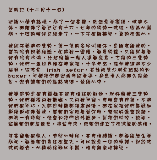 	荃周記 (十二月十一日)
	
近期心情有點壞，病了一個星期，依然是老模樣，咳過不停。而陪伴了自己已有十六、七年的狗狗—波波，因為心臟病，十號的時候已經走了，一下子很難接受，真的很傷心。

我總共養過四隻狗，第一隻的名字叫豬仔，是朋友給我的，當初沒有飼養經驗，忙得我一團糟，要買狗糧，又經常看看牠有沒有水喝，比起照顧一個人還要疲累。之後的三隻狗狗，牠們一出世界便在我家裡，十多年來，陪伴我渡過不少歲月。波波是irish setor，其餘兩隻分別是斑點狗和boxer，可惜牠們都因為年紀老邁，身患老人病而先後離世。但有關牠們的點點滴滴，縈繞心中。

我覺得狗是很有靈性亦很有性格的動物，就好像我三隻狗狗，牠們懂得向我撒嬌、又向我爭寵、有時會有脾氣。不過牠們很乖巧，大部份時間都相處融洽，而在家裡牠們喜歡如影隨形地伴著我，當牠們定眼看著你時，雙眼好像會說話。而我一有時間，便會和牠們出外散步、幫牠們沖涼、梳毛，照顧牠們起居飲食。這些年來，跟牠們建立了很深厚的感情。

其實寵物很像人，有開心時候，亦有情緒期，都要經歷生老病死，要養牠們責任很重大，可以說是一世的承諾。對於波波的離去，心情始終難以平服，唯有無奈地接受。