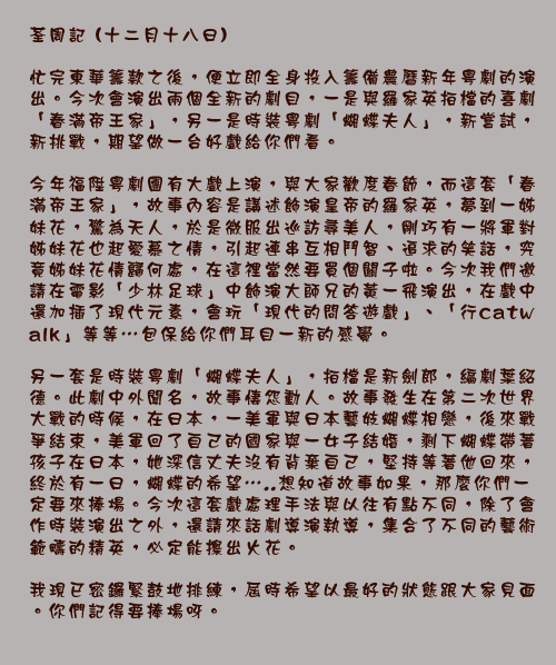 	荃周記 (十二月十八日)

忙完東華籌款之後，便立即全身投入籌備農曆新年粵劇的演出。今次會演出兩個全新的劇目，一是與羅家英拍檔的喜劇「春滿帝王家」，另一是時裝粵劇「蝴蝶夫人」，新嘗試，新挑戰，期望做一台好戲給你們看。

今年福陞粵劇團有大戲上演，與大家歡度春節，而這套「春滿帝王家」，故事內容是講述飾演皇帝的羅家英，夢到一姊妹花，驚為天人，於是微服出巡訪尋美人，剛巧有一將軍對姊妹花也起愛慕之情，引起連串互相鬥智、追求的笑話，究竟姊妹花情歸何處，在這裡當然要買個關子啦。今次我們邀請在電影「少林足球」中飾演大師兄的黃一飛演出，在戲中還加插了現代元素，會玩「現代的問答遊戲」、「行catwalk」等等…包保給你們耳目一新的感覺。

另一套是時裝粵劇「蝴蝶夫人」，拍檔是新劍郎，編劇葉紹德。此劇中外聞名，故事悽怨動人。故事發生在第二次世界大戰的時候，在日本，一美軍與日本藝妓蝴蝶相戀，後來戰爭結束，美軍回了自己的國家與一女子結婚，剩下蝴蝶帶著孩子在日本，她深信丈夫沒有背棄自己，堅持等著他回來，終於有一日，蝴蝶的希望…..想知道故事如果，那麼你們一定要來捧場。今次這套戲處理手法與以往有點不同，除了會作時裝演出之外，還請來話劇導演執導，集合了不同的藝術範疇的精英，必定能擦出火花。

我現已密鑼緊鼓地排練，屆時希望以最好的狀態跟大家見面。你們記得要捧場呀。