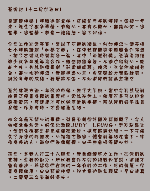 	荃周記 (十二月廿五日)

聖誕節快樂！時間過得真快，已經是年尾的時候。回顧一年來，發生了很多事情，有開心，亦有不開心，無論如何，這些事，這些情，都是一種經歷，留下回憶。

今年工作非常充實，嘗試了不同的演出，例如演出一個長達七小時的話劇「如夢之夢」、在中秋期間與中樂團合作演出、拍了古裝及時裝劇各一套，其中「血薦軒轅」更與老拍檔鄭少秋多年後再度合作，雖然拍攝辛苦，不過也很開心。除此之外，也為新編粵劇「莊周蝴蝶夢」演出，亦曾往澳洲登台。每一次的演出，我都挖盡心思，希望帶給大家新鮮感。對於今年的成績，我覺得不俗，不知道你們認為怎樣？

至於健康方面，年頭的時候，做了大手術，當中令我感受到注意及保重身體的重要性。因為在世上，健康不是可以用金錢換回來，有健康才可以做其他的事情，所以你們要多注意身體，作息有時，才是健康生活。

而今年最不開心的事情，就是有幾個好朋友都離開了，令人慨嘆生命無常。好像化妝師JUDY LEUNG，老友記羅文，他們先後都是身患癌症而離世，還有服裝蚊姐，一下子痛失了身邊的好朋友，心裡極之難過。體會到要活在當下，珍惜身邊的人，向他們表達關懷，日子先會過得開心些。

來年，是我入行三十六周年，我會繼續努力工作，而你們的支持，是我的動力，所以我會作不同的挑戰和嘗試，這樣才會有進步。希望你們在新的一年有好的工作，好的發展，保重身體健康，日日都很快樂。祝大家的新年願望，早日成真，二零零三年有美好時光。
