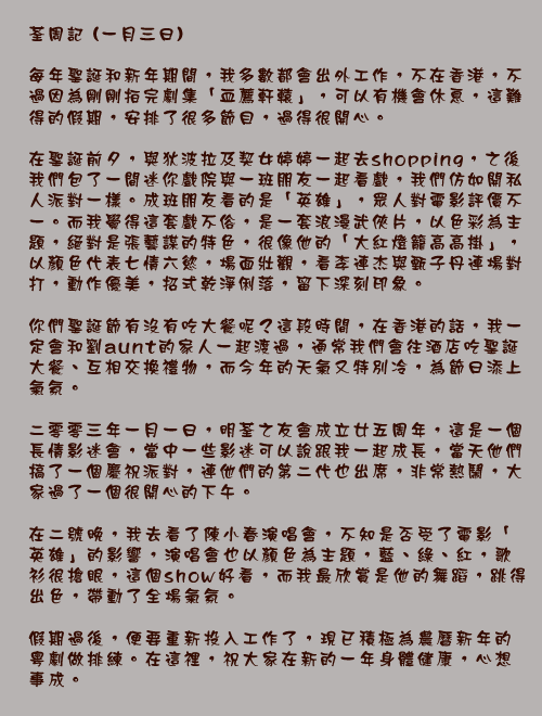 荃周記 (一月三日)

每年聖誕和新年期間，我多數都會出外工作，不在香港，不過因為剛剛拍完劇集「血薦軒轅」，可以有機會休息，這難得的假期，安排了很多節目，過得很開心。

在聖誕前夕，與狄波拉及契女婷婷一起去shopping，之後我們包了一間迷你戲院與一班朋友一起看戲，我們仿如開私人派對一樣。成班朋友看的是「英雄」，眾人對電影評價不一。而我覺得這套戲不俗，是一套浪漫武俠片，以色彩為主題，絕對是張藝謀的特色，很像他的「大紅燈籠高高掛」，以顏色代表七情六慾，場面壯觀，看李連杰與甄子丹連場對打，動作優美，招式乾淨俐落，留下深刻印象。

你們聖誕節有沒有吃大餐呢？這段時間，在香港的話，我一定會和劉aunt的家人一起渡過，通常我們會往酒店吃聖誕大餐、互相交換禮物，而今年的天氣又特別冷，為節日添上氣氛。

二零零三年一月一日，明荃之友會成立廿五周年，這是一個長情影迷會，當中一些影迷可以說跟我一起成長，當天他們搞了一個慶祝派對，連他們的第二代也出席，非常熱鬧，大家過了一個很開心的下午。

在二號晚，我去看了陳小春演唱會，不知是否受了電影「英雄」的影響，演唱會也以顏色為主題，藍、綠、紅，歌衫很搶眼，這個show好看，而我最欣賞是他的舞蹈，跳得出色，帶動了全場氣氛。

假期過後，便要重新投入工作了，現已積極為農曆新年的粵劇做排練。在這裡，祝大家在新的一年身體健康，心想事成。