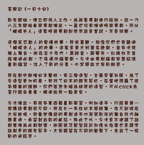 荃周記 (一月十日)

新年開始，便立即投入工作，為兩套粵劇進行綵排。從一九八三年開始參與粵劇演出，一直也沒有演過時裝粵劇，所以「蝴蝶夫人」這套時裝粵劇對我來說是嘗試，亦是挑戰。

這個哀怨動人的愛情故事，我很喜歡。相信你們也有聽過「蝴蝶夫人」的故事，這套是意大利著名歌劇，曾多次被搬上舞台，而在五十年代，馬師曾、薛覺先、紅線女亦曾經演過此劇，之後還改編電影。今次由粵劇編劇家葉紹德重新編寫，注入了新的元素，必定帶給大家新鮮感。

我在劇中飾演日本藝妓，有三個造型，主要穿著和服，為了令造型更加好看，我找了日本的朋友幫忙，在當地搜羅了很多精美的頭飾，你們若想先睹為快我的造型，可以click去荃行蹤去看看，順道給我一點意見。

今次演出，有很多東西要重新學習，例如造手、行路等等⋯與傳統粵劇很不同。我在七一年往日本學跳舞，估不到現在大派用場，我會把傳統的粵劇造手功架與新派的舞台技巧融匯貫通，希望創出新的風格。除此之外，今次是亦邀請了話劇導演為此劇執導，而服裝及髮型設計和燈光指導也是請來話劇界的朋友幫手，大家期望在不同的衝擊下，走出了一條新的道路來。