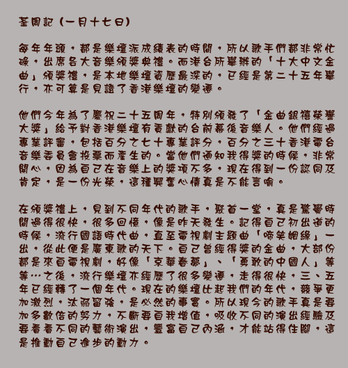 荃周記 (一月十七日)

每年年頭，都是樂壇派成績表的時間，所以歌手們都非常忙碌，出席各大音樂頒獎典禮。而港台所舉辦的「十大中文金曲」頒獎禮，是本地樂壇資歷最深的，已經是第二十五年舉行，亦可算是見證了香港樂壇的變遷。

他們今年為了慶祝二十五周年，特別頒發了「金曲銀禧榮譽大獎」給予對香港樂壇有貢獻的台前幕後音樂人。他們經過專業評審，包括百分之七十專業評分，百分之三十香港電台音樂委員會投票而產生的。當他們通知我得獎的時候，非常開心，因為自己在音樂上的獎項不多，現在得到一份認同及肯定，是一份光榮，這種興奮心情真是不能言喻。

在頒獎禮上，見到不同年代的歌手，聚首一堂，真是驚覺時間過得很快，很多回憶，像是昨天發生。記得自己初出道的時候，流行國語時代曲，直至電視劇主題曲「啼笑姻緣」一出，從此便是廣東歌的天下。自己曾經得獎的金曲，大部份都是來自電視劇，好像「京華春夢」、「勇敢的中國人」等等…之後，流行樂壇亦經歷了很多變遷，走得很快，三、五年已經轉了一個年代。現在的樂壇比起我們的年代，競爭更加激烈，汰弱留強，是必然的事實。所以現今的歌手真是要加多數倍的努力，不斷要自我增值，吸收不同的演出經驗及要看看不同的藝術演出，豐富自己內涵，才能站得住腳，這是推動自己進步的動力。