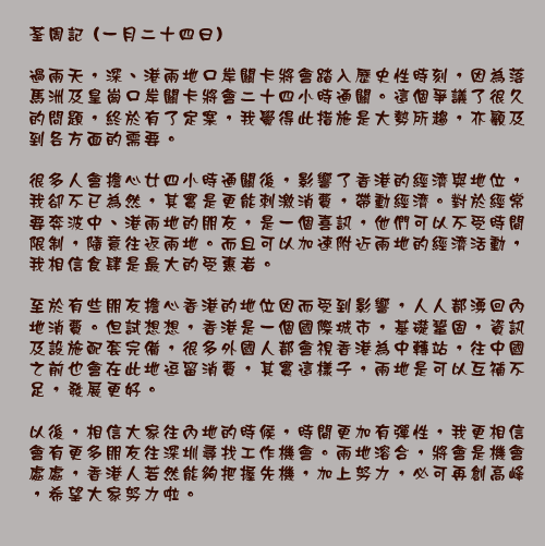 荃周記 (一月二十四日)

過兩天，深、港兩地口岸關卡將會踏入歷史性時刻，因為落馬洲及皇崗口岸關卡將會二十四小時通關。這個爭議了很久的問題，終於有了定案，我覺得此措施是大勢所趨，亦顧及到各方面的需要。

很多人會擔心廿四小時通關後，影響了香港的經濟與地位，我卻不已為然，其實是更能刺激消費，帶動經濟。對於經常要奔波中、港兩地的朋友，是一個喜訊，他們可以不受時間限制，隨意往返兩地。而且可以加速附近兩地的經濟活動，我相信食肆是最大的受惠者。

至於有些朋友擔心香港的地位因而受到影響，人人都湧回內地消費。但試想想，香港是一個國際城市，基礎鞏固，資訊及設施配套完備，很多外國人都會視香港為中轉站，往中國之前也會在此地逗留消費，其實這樣子，兩地是可以互補不足，發展更好。

以後，相信大家往內地的時候，時間更加有彈性，我更相信會有更多朋友往深圳尋找工作機會。兩地溶合，將會是機會處處，香港人若然能夠把握先機，加上努力，必可再創高峰，希望大家努力啦。