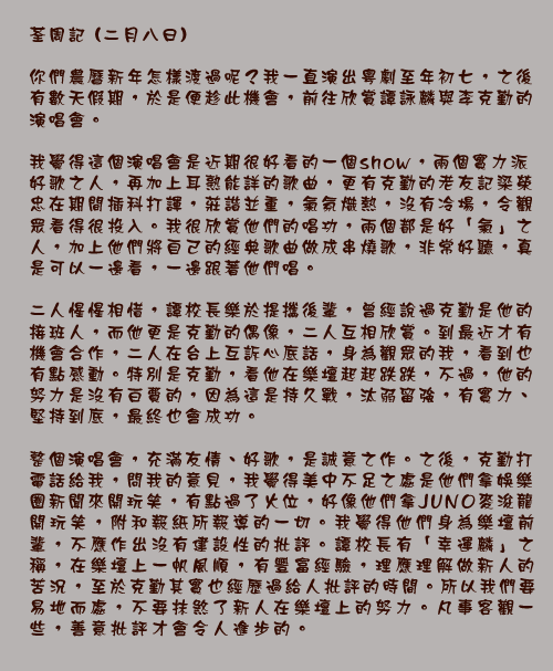 荃周記 (二月八日)

你們農曆新年怎樣渡過呢？我一直演出粵劇至年初七，之後有數天假期，於是便趁此機會，前往欣賞譚詠麟與李克勤的演唱會。

我覺得這個演唱會是近期很好看的一個show，兩個實力派好歌之人，再加上耳熟能詳的歌曲，更有克勤的老友記梁榮忠在期間插科打諢，莊諧並重，氣氛熾熱，沒有冷場，令觀眾看得很投入。我很欣賞他們的唱功，兩個都是好「氣」之人，加上他們將自己的經典歌曲做成串燒歌，非常好聽，真是可以一邊看，一邊跟著他們唱。

二人惺惺相惜，譚校長樂於提攜後輩，曾經說過克勤是他的接班人，而他更是克勤的偶像，二人互相欣賞。到最近才有機會合作，二人在台上互訴心底話，身為觀眾的我，看到也有點感動。特別是克勤，看他在樂壇起起跌跌，不過，他的努力是沒有白費的，因為這是持久戰，汰弱留強，有實力、堅持到底，最終也會成功。

整個演唱會，充滿友情、好歌，是誠意之作。之後，克勤打電話給我，問我的意見，我覺得美中不足之處是他們拿娛樂圈新聞來開玩笑，有點過了火位，好像他們拿JUNO麥浚龍開玩笑，附和報紙所報導的一切。我覺得他們身為樂壇前輩，不應作出沒有建設性的批評。譚校長有「幸運麟」之稱，在樂壇上一帆風順，有豐富經驗，理應理解做新人的苦況，至於克勤其實也經歷過給人批評的時間。所以我們要易地而處，不要抹煞了新人在樂壇上的努力。凡事客觀一些，善意批評才會令人進步的。