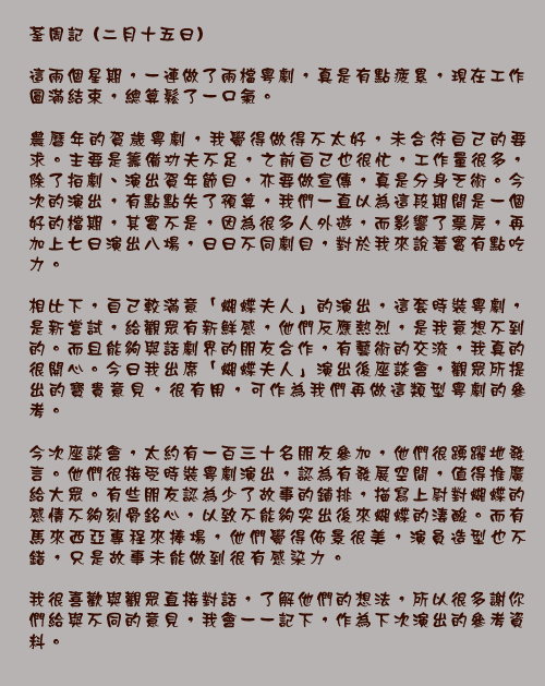 荃周記 (二月十五日)

這兩個星期，一連做了兩檔粵劇，真是有點疲累，現在工作圓滿結束，總算鬆了一口氣。

農曆年的賀歲粵劇，我覺得做得不太好，未合符自己的要求。主要是籌備功夫不足，之前自己也很忙，工作量很多，除了拍劇、演出賀年節目，亦要做宣傳，真是分身乏術。今次的演出，有點點失了預算，我們一直以為這段期間是一個好的檔期，其實不是，因為很多人外遊，而影響了票房，再加上七日演出八場，日日不同劇目，對於我來說著實有點吃力。

相比下，自己較滿意「蝴蝶夫人」的演出，這套時裝粵劇，是新嘗試，給觀眾有新鮮感，他們反應熱烈，是我意想不到的。而且能夠與話劇界的朋友合作，有藝術的交流，我真的很開心。今日我出席「蝴蝶夫人」演出後座談會，觀眾所提出的寶貴意見，很有用，可作為我們再做這類型粵劇的參考。

今次座談會，太約有一百三十名朋友參加，他們很踴躍地發言。他們很接受時裝粵劇演出，認為有發展空間，值得推廣給大眾。有些朋友認為少了故事的鋪排，描寫上尉對蝴蝶的感情不夠刻骨銘心，以致不能夠突出後來蝴蝶的淒酸。而有馬來西亞專程來捧場，他們覺得佈景很美，演員造型也不錯，只是故事未能做到很有感染力。

我很喜歡與觀眾直接對話，了解他們的想法，所以很多謝你們給與不同的意見，我會一一記下，作為下次演出的參考資料。