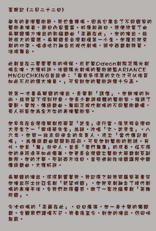 荃周記 (二月二十二日)

每年的香港藝術節，我也會捧場，因為它集合了不同國家的藝術表演者，節目內容豐富。好像前兩日，我便欣賞了由吳興國獨力演出的新編戲曲「李爾在此」，他的演出，給我很大的震撼。吳興國是台灣劇壇第一小生，他擅於把京劇的功架、唱造唸打融合於現代劇場，將中西戲劇特質，活現舞台。

此劇曾在二零零零年的時候，於巴黎Odeon劇院及陽光劇場公演，大獲好評。法國陽光劇場的藝術總監ARIANCE MNOUCHKING曾說過：「要有多深厚的文化才可以培育如此不凡的偉大演員。」可見對他的藝術評價十分高。

我第一次看吳興國的演出，是電影「誘僧」，他飾演的和尚，給我留下深刻印象，他是少數誇媒體的藝術家，橫誇了電影、電視、傳統戲曲、舞蹈及現代劇場的不同藝術範疇，有人形容他為全方位的表演藝術家。

他早年在台灣復興劇校學習「武生」這行當，後來拜台灣四大老生之一「周靖榮先生」為師，改唱「文、武老生」。八六年，他與一班志同道合的年青人，成立「當代傳記劇場」，為傳統戲曲開闢新路向，可見他對藝術的熱誠。另外，他是「舞」林中人，曾是「雲門舞集」的成員，怪不得他的身段造手如此優美，他更是台灣國立藝術大學戲劇系副教授。他的才華，受到西方注目，曾受邀前往法國講授中國傳統戲曲，大獲好評。

吳興國的演出，深深影響著我，我記得之前我與羅家英看完他演出莎士比亞名劇「慾望城國」，他把京劇融合了現代劇場的表演手法，令我們取得靈感，做了一套改編粵劇「英雄叛國」。

今次四場的「李爾在此」，日日爆滿，他一身十變的獨腳戲，令觀眾們讚嘆不已，我看後至今，對他的演出，仍回味無窮。