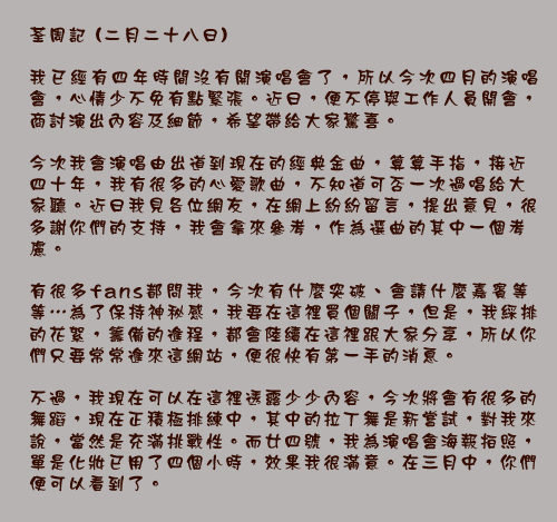 荃周記 (二月二十八日)

我已經有四年時間沒有開演唱會了，所以今次四月的演唱會，心情少不免有點緊張。近日，便不停與工作人員開會，商討演出內容及細節，希望帶給大家驚喜。

今次我會演唱由出道到現在的經典金曲，算算手指，接近四十年，我有很多的心愛歌曲，不知道可否一次過唱給大家聽。近日我見各位網友，在網上紛紛留言，提出意見，很多謝你們的支持，我會拿來參考，作為選曲的其中一個考慮。

有很多fans都問我，今次有什麼突破、會請什麼嘉賓等等⋯為了保持神秘感，我要在這裡買個關子，但是，我綵排的花絮，籌備的進程，都會陸續在這裡跟大家分享，所以你們只要常常進來這網站，便很快有第一手的消息。

不過，我現在可以在這裡透露少少內容，今次將會有很多的舞蹈，現在正積極排練中，其中的拉丁舞是新嘗試，對我來說，當然是充滿挑戰性。而廿四號，我為演唱會海報拍照，單是化妝已用了四個小時，效果我很滿意。在三月中，你們便可以看到了。