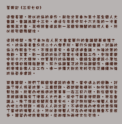 荃周記 (三月七日)

這個星期，我以政協的身份，前往北京參加第十屆全國人大會議，會議為期十三天，適逢今年是中共十六大後的一次重要換屆大會，屆時將會選出新一屆國家機關的組成人員，所以很受國際關注。

這段時間，除了參加在人民大會堂舉行的會議開幕典禮之外，政協委員會分成二十八個界別，舉行分組會議，討論政協工作報告之外，亦提出意見，希望透過會議，加強政策的推動。其實，新一屆的政協已落實七項重點工作，包括貫徹中共十六大精神、切實履行政協職能、圍繞全面建設小康社會宏偉目標積極獻策、努力協調黨及政府協調關係、繼續做好港澳台僑人士工作、進一步擴大對於友好交往及繼續加強政協自身建設。

與會期間，我們了解國家建設的進度，當中遇上的困難，討論了港人投資政策、三農問題、西部開發情形、如何幫助弱勢社群、放寬內地旅遊政策等等⋯在三月六號，新任國家主席胡錦濤接見了港區人大代表，從中了解香港問題。我在會議上，除了提出有關民生意見外，自己特別關心演藝人員到內地工作問題，現在人人向北望，不過因為內地有政策保障了當地的演藝人士，所以香港藝人可在內地演出機會不是很多，期望內地放寬限制，從而增加兩地文化交流。
