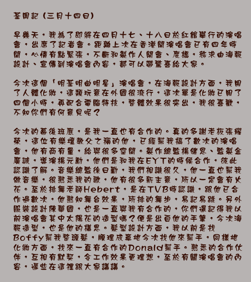 荃周記 (三月十四日)

早幾天，我為了即將在四月十七、十八日於紅館舉行的演唱會，出席了記者會。距離上次在香港開演唱會已有四年時間，心情有點緊張，不斷和製作人開會、度橋，務求由海報設計、宣傳到演唱會內容，都可以帶驚喜給大家。

今次這個「明荃明曲明星」演唱會，在海報設計方面，我用了人體化妝，這類玩意在外國很流行，這次單是化妝已用了四個小時，再配合電腦特技，整體效果很突出，我很喜歡，不知你們有何意見呢？

今次的幕後班底，是我一直也有合作的。真的多謝老板張耀榮，這位有樂壇教父之稱的他，已經幫我搞了數次的演唱會，他有商有量，給與很多空間。製作總監楊健恩、監製金廣誠，導演楊元勳，他們是和我在EYT的時候合作，彼此認識了解。音樂總監徐日勤，我們相識很久，他一直也幫我做音樂，很熟悉我的歌，他有很多新主意，所以一定會有火花。至於排舞老師Hebert，是在TVB時認識，跟他已合作過數次，他熟知舞台效果，所排的舞步，易記易跳。另外服裝設計陳華國，也是一直與我有合作的，你們還記得我以前演唱會其中太陽花的造型嗎？便是出自他的手筆，今次海報造型，也是他的構思。髮型設計方面，我以前是找Boffy幫我整頭髮，順理成章地今次找他來幫手，同樣地化妝方面，找來一直有合作的Donald幫手。熟悉的合作伙伴，互相有默契，令工作效果更理想，至於有關演唱會的內容，遲些在這裡跟大家講講。