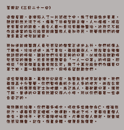 荃周記 (三月二十一日)

這個星期，香港陷入了一片恐慌之中，除了財爺偷步買車，掀起軒然大波之外，爆發了非典型肺炎潮，人心惶惶，現在更有蔓延的跡象。最令人憂心是沒有藥物醫治，政府又不能作出適當的指引給與前線醫務人員和市民，我覺得我們的健康是真正地受到威脅。

我知道前線醫護人員受感染的個案正逐步上升，他們好像上了戰場，沒法逃避，為了責任，要照顧病人。我在電台預備做訪問的時候，聽到他們沒有足夠的口罩，以減低在執勤時受感染的機會，於是我嚮應電台「一人一口罩」的呼籲，即時從「何英傑基金會有限公司」撥了十萬元給他們作購買口罩之用，盡一點點的綿力，同時希望鼓勵他們。

這些變種病毒，真像世紀絕症，無聲無色地來到香港，我們要提高十分警覺。你們暫時最好少去人多的地方，而在公眾場所，好像乘搭巴士和地鐵，為己為人，要配戴口罩。據我了解，普通的口罩有效期只得八小時，所以你們要買一些適合自己的。

預防勝於治療，你們要多喝水，吸收多些維他命C，增強抵抗力，還要有充足睡眠，做運動。除此之外，更要注重個人衛生，勤洗手，更不要隨地吐痰。凡事從個人做起，就會減低感染機會。記住，保重身體，健康是無價寶。