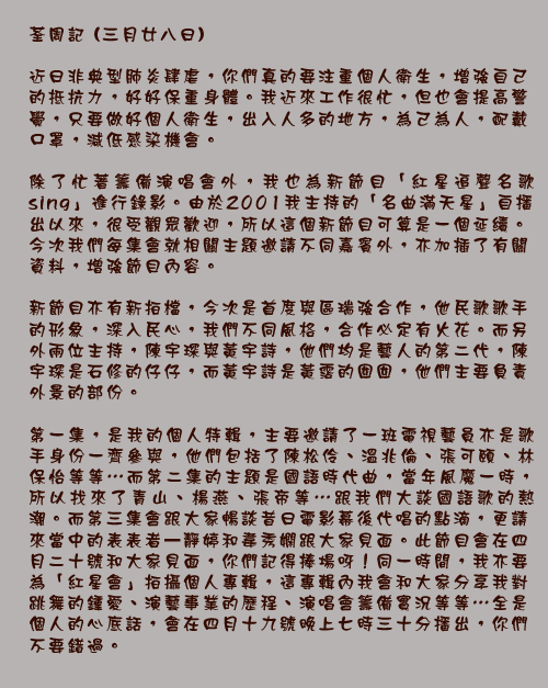 					荃周記 (三月廿八日)


近日非典型肺炎肆虐，你們真的要注重個人衛生，增強自己的抵抗力，好好保重身體。我近來工作很忙，但也會提高警覺，只要做好個人衛生，出入人多的地方，為己為人，配戴口罩，減低感染機會。

除了忙著籌備演唱會外，我也為新節目「紅星追聲名歌sing」進行錄影。由於去年我主持的「名曲滿天星」自播出以來，很受觀眾歡迎，所以這個新節目可算是一個延續。今次我們每集會就相關主題邀請不同嘉賓外，亦加插了有關資料，增強節目內容。

新節目亦有新拍檔，今次是首度與區瑞強合作，他民歌歌手的形象，深入民心，我們不同風格，合作必定有火花。而另外兩位主持，陳宇琛與黃宇詩，他們均是藝人的第二代，陳宇琛是石修的仔仔，而黃宇詩是黃霑的囡囡，他們主要負責外景的部份。

第一集，是我的個人特輯，主要邀請了一班電視藝員亦是歌手身份一齊參與，他們包括了陳松伶、溫兆倫、張可頤、林保怡等等…而第二集的主題是國語時代曲，當年風魔一時，所以找來了青山、楊燕、張帝等…跟我們大談國語歌的熱潮。而第三集會跟大家暢談昔日電影幕後代唱的點滴，更請來當中的表表者—靜婷和韋秀嫻跟大家見面。此節目會在四月十九號和大家見面，你們記得捧場呀！同一時間，我亦要為「紅星會」拍攝個人專輯，這專輯內我會和大家分享我對跳舞的鍾愛、演藝事業的歷程、演唱會籌備實況等等…全是個人的心底話，會在四月十二號晚上七時三十分播出，你們不要錯過。