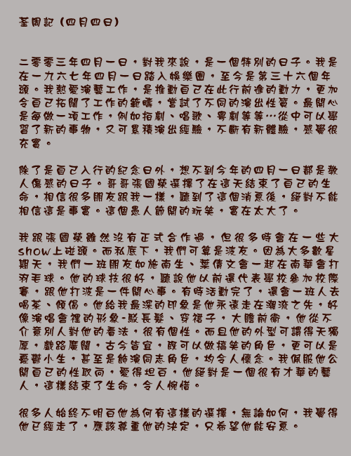 		荃周記 (四月四日)

二零零三年四月一日，對我來說，是一個特別的日子。我是在一九六七年四月一日踏入娛樂圈，至今是第三十六個年頭。我熱愛演藝工作，是推動自己在此行前進的動力，更加令自己拓闊了工作的範疇，嘗試了不同的演出性質。最開心是每做一項工作，例如拍劇、唱歌、粵劇等等…從中可以學習了新的事物，又可累積演出經驗，不斷有新體驗，感覺很充實。

除了是自己入行的紀念日外，想不到今年的四月一日都是教人傷感的日子。哥哥張國榮選擇了在這天結束了自己的生命，相信很多朋友跟我一樣，聽到了這個消息後，絕對不能相信這是事實。這個愚人節開的玩笑，實在太大了。

我跟張國榮雖然沒有正式合作過，但很多時會在一些大show上碰頭。而私底下，我們可算是波友。因為大多數星期天，我們一班朋友如施南生、葉倩文會一起在南華會打羽毛球。他的球技很好，聽說他以前還代表學校參加校際賽，跟他打波是一件開心事。有時活動完了，還會一班人去喝茶、傾偈。他給我最深的印象是他永遠走在潮流之先，好像演唱會裡的形象-駁長髮、穿裙子，大膽前衛，他從不介意別人對他的看法，很有個性。而且他的外型可謂得天獨厚，戲路廣闊，古今皆宜，既可以做搞笑的角色，更可以是憂鬱小生，甚至是飾演同志角色，均令人懷念。我佩服他公開自己的性取向，愛得坦白，他絕對是一個很有才華的藝人，這樣結束了生命，令人惋惜。

很多人始終不明白他為何有這樣的選擇，無論如何，我覺得他已經走了，應該尊重他的決定，只希望他能安息。