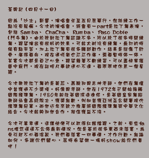 荃周記 (四月十一日)

因為「沙士」影響，演唱會延至五月底舉行，但排練工作一點沒有鬆懈。今次的演唱會，將會有一part是拉丁舞表演，包括Samba、ChaCha、Rumba、Paso Doble(鬥牛舞)。由於我對拉丁舞認識不多，所以放了很多時間練舞，期望演出有很好的效果。可能太耐沒有練舞，最初的時候有點辛苦，加上拉丁舞有很多腰部動作，結果是扭傷了肋骨，痛得要命，現在連吸氣也忍忍作痛，需要暫時停一停。
其實今次都是自己心急，期望籍著不斷練習，可以盡快掌握箇中竅門，現在証明凡事欲速必不達，要乖乖地休息一個星期。

今次教我拉丁舞的是黃蕊、馬駿和周志坤老師，他們在舞壇中曾獲過不少獎項。好像周老師，他在1972年已開始接觸國際標準舞，1980年前往英國深造進修，是英國皇家舞蹈教師協會高級院士，獲獎無數，例如曾獲亞洲盃公開賽現代標準舞冠軍。而他近年來致力推廣將國際標準舞與中華文化給合。今次能夠和他合作，相信獲益不淺。

今次可算幸運，這樣快便可以取得紅館檔期。之前，有些fans埋怨遲遲不公佈最新情況，但是基於很多東西未落實，為免引起不必要混亂，我們要落實一切事情，才作行動。無論如何，多謝你們關心，屆時希望做一場好show給你們看吧！