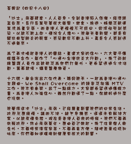 荃周記 (四月十八日)

「沙士」病菌肆虐，人人自危，令到香港陷入低潮，經濟跌至谷底，各行各業受著很大衝擊，飲食、旅遊、娛樂及航運業成為重災區，而香港人更惶惶不可終日，因深怕受到感染，以致不敢上街，情況令人擔心。我每天看新聞，都是有關非典型肺炎的報導，感染數字不斷上升，真是令人感到透不過氣來。

為了再次喚起香港人的團結，重建大家的信心，六大電子傳媒攜手合作，製作了「心連心全港抗炎大行動」，除了向前線醫護人員作出致敬及為他們打氣外，更希望透過今次活動，籌募款項，購買醫療物資。
十六號，每台派出六位代表，聯同歌手，一起為香港心連心主題曲-We Shall Overcome的錄音及拍攝MTV工作。我亦有參與，出了一點綿力。大家都希望透過傳媒力量，為香港人加強信心，雖然行動遲了一點，但總好過什麼也沒做。

我覺得這次「沙士」疾病，已經嚴重影響我們的日常生活。政府反應緩慢，議而不決，缺乏危機感，遲遲未有解決方案，以致疫情失控，現在是香港人自救的時候。我們不要再依賴政府，防止疾病蔓延，應由自己做起。除了注意個人衛生外，亦要時常清潔家居，不要再貪方便，隨地丟棄垃圾和吐痰，你們要知道環境對健康有很大的影響。
