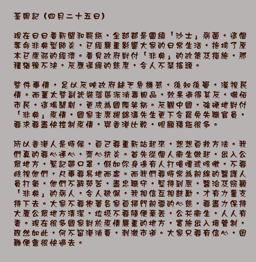 荃周記 (四月二十五日)

現在日日看新聞和報紙，全部都是圍繞「沙士」病菌，這個奪命非典型肺炎，已經嚴重影響大家的日常生活，拖垮了原本已疲弱的經濟。看見政府對付「非典」的政策及措施，那種猶豫不決，反應遲緩的態度，令人不禁搖頭。

整件事情，足以反映政府缺乏危機感，後知後覺，漠視民情。而董太整副武裝落區派消毒用品，效果適得其反，嚇怕市民，這場鬧劇，更成為國際笑柄。反觀中國，強硬地對付「非典」疫情，國家主席胡錦濤先生更下令罷免失職官員，要求要盡快控制疫情，與香港比較，明顯積極很多。

所以香港人是時候，自己要重新站起來，想想自救方法。我們真的要心連心，齊心抗炎。首先從個人衛生做起，出入公眾地方，緊記帶口罩，假如你身邊有人打噴嚏或咳嗽，不要歧視他們，凡事要易地而處。而我們要時常為前線的醫護人員打氣，他們不辭勞苦，盡忠職守，堅持到底，醫治及照顧「非典」的病人，令人敬佩，我相信互相鼓勵，才有力量支持下去。大家不要抱著各家自掃門前雪的心態，要盡力保持大廈公眾地方清潔，垃圾不要隨便棄丟，公共衛生，人人有責。現在很多國家對於疫情嚴重的地方，實施出入境管制，既然如此，何不留港消費，刺激市道。大家只要有信心，困難便會很快過去。