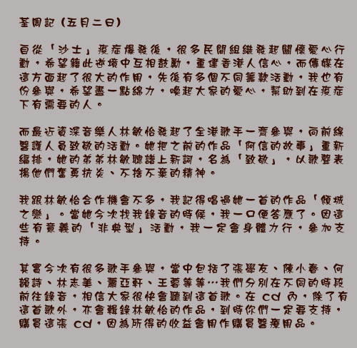 荃周記 (五月二日)

自從「沙士」疫症爆發後，很多民間組織發起關懷愛心行動，希望籍此逆境中互相鼓勵，重建香港人信心，而傳媒在這方面起了很大的作用，先後有多個不同籌款活動，我也有份參與，希望盡一點綿力，喚起大家的愛心，幫助到在疫症下有需要的人。

而最近資深音樂人林敏怡發起了全港歌手一齊參與，向前線醫護人員致敬的活動。她把之前的作品「阿信的故事」重新編排，她的弟弟林敏聰譜上新詞，名為「致敬」，以歌聲表揚他們奮勇抗炎、不捨不棄的精神。

我跟林敏怡合作機會不多，我記得唱過她一首的作品「傾城之戀」。當她今次找我錄音的時候，我一口便答應了。因這些有意義的「非典型」活動，我一定會身體力行，參加支持。

其實今次有很多歌手參與，當中包括了張學友、陳小春、何韻詩、林志美、蕭亞軒、王蓉等等…我們分別在不同的時段前往錄音，相信大家很快會聽到這首歌。在 cd 內，除了有這首歌外，亦會輯錄林敏怡的作品，到時你們一定要支持，購買這張 cd，因為所得的收益會用作購買醫療用品。