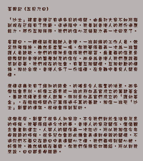 荃周記 (五月九日)

「沙士」肆虐香港已有過多月的時間，由最初大家不知所措到現在已經有了防範，這過程中，我看到香港人的那份適應能力，那份互相扶持，我們的信心及凝聚力再一次回來了。

星期日，一艘懷疑疫船駛入香港，一班前線的工作人員，做足防預措施，雖然是虛驚一場，但我覺得要再一次為一班醫護人員致敬，他們的精神是值得我們學習，最重要的信息是國際間對香港的醫療制度的信任。而身為香港人我們應該要感到自豪，我們現在的社會，有著互相關懷，互相勉勵的情操，相比台灣，香港人多了一份溫情，在危難中看見人間有情。

疲情這幾天有了緩和的跡象，的確是令人振奮的消息。而多個社會界別，好像工商界或一班政府女高官成立的籌款基金，善款成績更是使人鼓舞。特別是女高官們成立的「護幼基金」，在短短時間內已籌得過千萬的善款，相信一班受「沙士」影響的遺孤，很快會得到幫助。

這個疫症，影響了很多人和家庭，亦令我們對於生活有反思的時候。我覺得經過今次的事，香港人的家庭關係、價值觀念會重新建立，人與人的關係再一次拉近。所以我相信今年母親節的時候，很多兒女會趁此機會表達對母親的關懷，不過你們不要只在節日中表達關心之情，我們要時刻關心她，好像我，雖然媽媽在美國，但我們保持密切聯絡，所以對我來說，日日都是母親節。