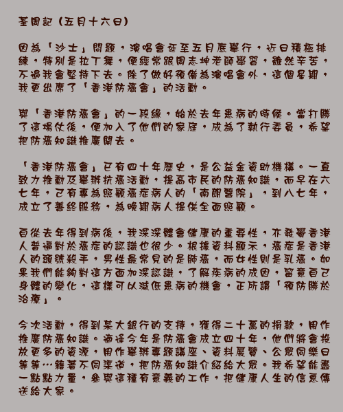 荃周記 (五月十六日)

因為「沙士」問題，演唱會延至五月底舉行，近日積極排練，特別是拉丁舞，便經常跟周志坤老師學習，雖然辛苦，不過我會堅持下去。除了做好預備為演唱會外，這個星期，我更出席了「香港防癌會」的活動。

與「香港防癌會」的一段緣，始於去年患病的時候。當打勝了這場仗後，便加入了他們的家庭，成為了執行委員，希望把防癌知識推廣開去。

「香港防癌會」已有四十年歷史，是公益金資助機構。一直致力推動及舉辦抗癌活動，提高市民的防癌知識，而早在六七年，己有專為照顧癌症病人的「南朗醫院」，到八七年，成立了善終服務，為晚期病人提供全面照顧。

自從去年得到病後，我深深體會健康的重要性，亦發覺香港人普遍對於癌症的認識也很少。根據資料顯示，癌症是香港人的頭號殺手，男性最常見的是肺癌，而女性則是乳癌。如果我們能夠對這方面加深認識，了解疾病的成因，留意自己身體的變化，這樣可以減低患病的機會，正所謂「預防勝於治療」。

今次活動，得到某大銀行的支持，獲得二十萬的捐款，用作推廣防癌知識。適逢今年是防癌會成立四十年，他們將會投放更多的資源，用作舉辦專題講座、資料展覽、公眾同樂日等等⋯籍著不同渠道，把防癌知識介紹給大眾。我希望能盡一點點力量，參與這種有意義的工作，把健康人生的信息傳送給大家。