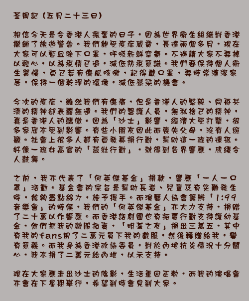 荃周記 (五月二十三日)

相信今天是令香港人振奮的日子，因為世界衛生組織對香港撤銷了旅遊警告。我們飽受疫症威脅，長達兩個多月，現在大家可以暫且除下口罩，呼吸新鮮空氣。不過請大家不要掉以輕心，以為疫情已過，減低防疫意識。我們要保持個人衛生習慣，自己若有傷風咳嗽，記得戴口罩，要時常清潔家居，保持一個乾淨的環境，減低感染的機會。

今次的疫症，雖然我們有傷痛，但是香港人的堅毅、同舟共濟的精神卻表露無遺。我們的醫護人員，無私捨己的精神，真是香港人的驕傲。因為「沙士」影響，經濟大受打擊，很多家庭亦受到影響。有些小朋友因此而喪失父母，沒有人照顧。社會上很多人都有自發募捐行動，幫助這一班的遺孤。好像一班女高官的「茁壯行動」，就得到各界響應，成績令人鼓舞。

之前，我亦代表了「何英傑基金」捐款，響應「一人一口罩」活動。基金會的宗旨是幫助長者、兒童及有災難發生時，能夠盡點綿力，施予援手。而演藝人協會籌辦「1:99音樂會」的時候，我們的「何英傑基金」亦大力支持，捐贈了二十萬以作響應。而香港話劇團也有拍賣行動支持護幼基金，他們把我的戲服拍賣，「明荃之友」捐出三萬五，其中有我的fans用了二萬元買下我的戲服，然後轉贈給我，蠻有意義。而我身為香港政協委員，對於內地抗炎情況十分關心，我亦捐了二萬元給內地，以示支持。

現在大家應走出沙士的陰影，生活重回正軌，而我的演唱會亦會在下星期舉行，希望到時會見到大家。