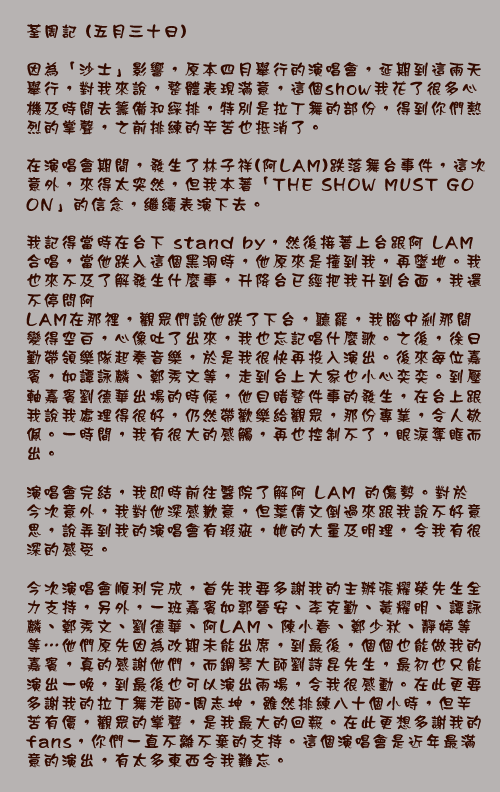 	荃周記 (五月三十日)
因為「沙士」影響，原本四月舉行的演唱會，延期到這兩天舉行，對我來說，整體表現滿意，這個 show 我花了很多心機及時間去籌備和綵排，特別是拉丁舞的部份，得到你們熱烈的掌聲，之前排練的辛苦也抵消了。

在演唱會期間，發生了林子祥(阿LAM)跌落舞台事件，這次意外，來得太突然，但我本著「THE SHOW MUST GO ON」的信念，繼續表演下去。

我記得當時在台下 stand by，然後接著上台跟阿LAM合唱，當他跌入這個黑洞時，他原來是撞到我，再墜地。我也來不及了解發生什麼事，升降台已經把我升到台面，我還不停問阿LAM在那裡，觀眾們說他跌了下台，聽罷，我腦中剎那間變得空白，心像吐了出來，我也忘記唱什麼歌。之後，徐日勤帶領樂隊起奏音樂，於是我很快再投入演出。後來每位嘉賓，如譚詠麟、鄭秀文等，走到台上大家也小心奕奕。到壓軸嘉賓劉德華出場的時候，他目睹整件事的發生，在台上跟我說我處理得很好，仍然帶歡樂給觀眾，那份專業，令人敬佩。一時間，我有很大的感觸，再也控制不了，眼淚奪眶而出。

演唱會完結，我即時前往醫院了解阿LAM的傷勢。對於今次意外，我對他深感歉意，但葉倩文倒過來跟我說不好意思，說弄到我的演唱會有瑕疵，她的大量及明理，令我有很深的感受。

今次演唱會順利完成，首先我要多謝我的主辦張耀榮先生全力支持，另外，一班嘉賓如郭晉安、李克勤、黃耀明、譚詠麟、鄭秀文、劉德華、阿LAM、陳小春、鄭少秋、靜婷等等…他們原先因為改期未能出席，到最後，個個也能做我的嘉賓，真的感謝他們，而鋼琴大師劉詩昆先生，最初也只能演出一晚，到最後也可以演出兩場，令我很感動。在此更要多謝我的拉丁舞老師-周志坤，雖然排練八十個小時，但辛苦有價，觀眾的掌聲，是我最大的回報。在此更想多謝我的 fans，你們一直不離不棄的支持。這個演唱會是近年最滿意的演出，有太多東西令我難忘。