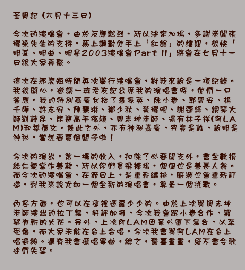 荃周記 (六月十三日)

今次的演唱會，由於反應熱烈，所以決定加場，多謝老闆張耀榮先生的支持，馬上調動他手上「紅館」的檔期，很快「明荃、明曲、明星2003演唱會Part II」將會在七月十一日跟大家再聚。

這次在那麼短時間再次舉行演唱會，對我來說是一項紀錄。我很開心，邀請一班老友記出席我的演唱會時，他們一口答應。我的特別嘉賓包括了羅家英、陳小春、郭晉安、楊千嬅、許志安、陳慧琳、鄭少秋、黃耀明、謝霆鋒、鋼琴大師劉詩昆、琵琶高手孫穎、周志坤老師、還有林子祥(阿LAM)和葉蒨文。除此之外，亦有神秘嘉賓，究竟是誰，說明是神秘，當然要賣個關子啦！

今次的演出，第一場的收入，扣除了必要開支外，會全數捐給仁愛堂作善款，所以你們買飛捧場，個個也是善長人翁。而今次的演唱會，在節目上，是重新編排，服裝也會重新訂造，對我來說尤如一個全新的演唱會，算是一個挑戰。

內容方面，也可以在這裡透露少少的。由於上次與周志坤老師演出的拉丁舞，好評如潮，今次我會跟小春合作，期望有新的火花。另外，上次阿LAM因意外墮下舞台，以至受傷，而大家未能在台上合唱，今次我會與阿LAM在台上唱過夠。還有我會選唱粵曲，總之，驚喜重重，絕不會令歌迷們失望。