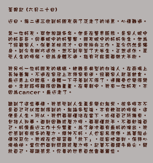 荃周記 (六月二十日)

近日，接二連三收到好朋友病了及走了的消息，心情難過。

第一位好友，與他相識多年。他是在警界服務，是家人眼中的好哥哥，同事眼中的好警察，朋友眼中的好好先生。他為了照顧家人，供養弟妹成才，日夜拚命工作，至今仍然是獨身。到今年剛巧退休，想不到辛苦了大半生，正想退休，享受人生的時候，因為身體不適，極有可能需要做大手術。

我另外一位好朋友的媽媽，她雖是典型的女強人，在商場上長袖善舞，不過在家庭上亦持家有道，照顧家人起居飲食。最近患上口腔癌，身體一下子差到不得了，連腰骨也變得彎曲，走起路時顯得困難重重。在粵劇中，我有一位好友，亦因為cancer，最近走了。

聽到了這些事情，我感受到人生真是變幻無常，很多時亦不是自己可以控制得到的，無論多堅強，亦有軟弱的時候，這便是人生。所以，我們要學懂活在當下，珍惜自己所擁有，包括人和事。面對困難或壓力時，要學懂放手，不要勉強自己。好像最近工作十分繁重，為了每次要有最好的演出，我也感到有很多的壓力，精神不好，人也容易疲倦，為著阻止情況惡化，我現在也學習要「放下」，從容地面對，保持心境愉快。當你們面對問題或壓力時，記著不要鑽牛角尖，開放自己，學識感恩，你看的世界自然會美麗些。