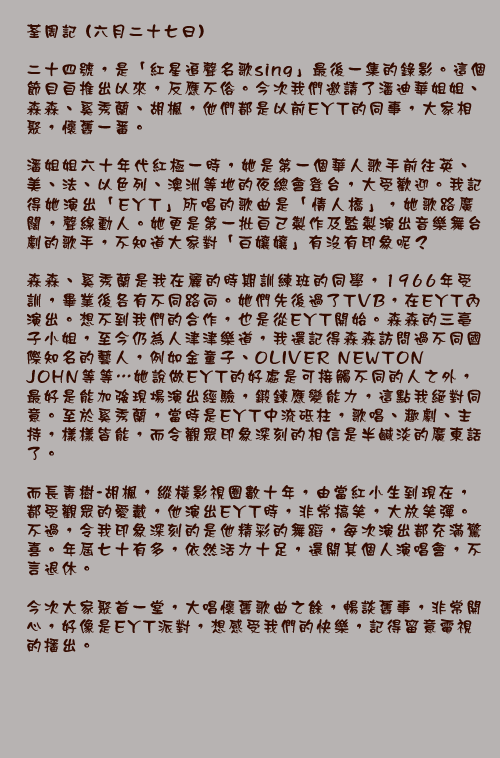 荃周記 (六月二十七日)

二十四號，是「紅星追聲名歌sing」最後一集的錄影。這個節目自推出以來，反應不俗。今次我們邀請了潘迪華姐姐、森森、奚秀蘭、胡楓，他們都是以前EYT的同事，大家相聚，懷舊一番。

潘姐姐六十年代紅極一時，她是第一個華人歌手前往英、美、法、以色列、澳洲等地的夜總會登台，大受歡迎。我記得她演出「EYT」所唱的歌曲是「情人橋」，她歌路廣闊，聲線動人。她更是第一批自己製作及監製演出音樂舞台劇的歌手，不知道大家對「白孃孃」有沒有印象呢？

森森、奚秀蘭是我在麗的時期訓練班的同學，1966年受訓，畢業後各有不同路向。她們先後過了TVB，在EYT內演出。想不到我們的合作，也是從EYT開始。森森的三亳子小姐，至今仍為人津津樂道，我還記得森森訪問過不同國際知名的藝人，例如金童子、OLIVER NEWTON JOHN等等⋯她說做EYT的好處是可接觸不同的人之外，最好是能加強現場演出經驗，鍛鍊應變能力，這點我絕對同意。至於奚秀蘭，當時是EYT中流砥柱，歌唱、趣劇、主持，樣樣皆能，而令觀眾印象深刻的相信是半鹹淡的廣東話了。

而長青樹-胡楓，縱橫影視圈數十年，由當紅小生到現在，都受觀眾的愛戴，他演出EYT時，非常搞笑，大放笑彈。不過，令我印象深刻的是他精彩的舞蹈，每次演出都充滿驚喜。年屆七十有多，依然活力十足，還開其個人演唱會，不言退休。

今次大家聚首一堂，大唱懷舊歌曲之餘，暢談舊事，非常開心，好像是EYT派對，想感受我們的快樂，記得留意電視的播出。
