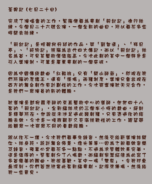 荃周記 (七月二十日)

完成了演唱會的工作，緊接便要為粵劇「荊釵記」進行排練。今個月二十六號公演，一個全新的曲目，所以要花多些時間去排練。

「荊釵記」是明朝柯丹邱的作品，與「劉智遠」、「拜月亭」、「殺狗記」被稱為古代四大傳記，而以「荊釵記」排名為首，可見其藝術價值極高。今次此劇的其中一個特色是引入導演制，可算是廣東粵劇的一個突破。

因為中國傳統戲曲「紅船班」只有「開山師爺」，即現在我們所稱的度橋王，還有「提場」兩種制度。導演只會出現在西方的舞台劇作有計劃性的工作。今次與導演耿天元合作，是我們一眾演員的新的體驗。

耿導演是鄧宛霞老師的京崑藝術中心的導師，他把四十八套的「荊釵記」，全新編排成約三個半小時的戲曲，絕對是精華所在。他說從未涉足過此類劇種，只有憑過往的經驗去做，今次是一項既艱巨又充滿挑戰性的工作，期望帶給觀眾一次與眾不同的看戲經驗。

跟以往不一樣，今次我們要事先錄音，然後交給靳導演排開位、排身段，設計舞台佈景、燈光等等⋯因為之前要做音樂及錄音，預算必定要花多一點點，不過為求整體效果完美，這是值得的。整套劇分了八場戲，而編劇家葉紹德為此寫了多首優美的靚曲，我很喜歡。其中一場「雙祭」，令我印象最深刻。你們若想欣賞此套新編粵劇，記得來捧場，然後給我一些意見。 