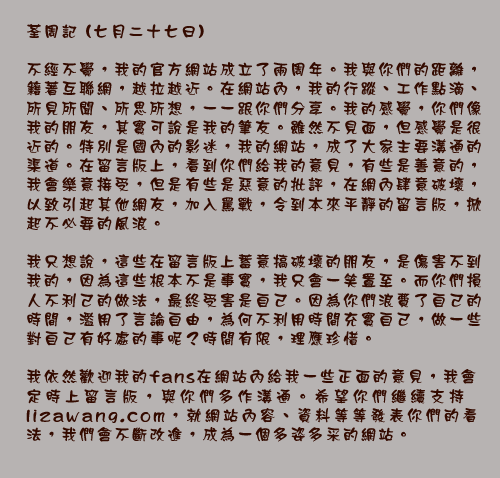 荃周記 (七月二十七日)

不經不覺，我的官方網站成立了兩周年。我與你們的距離，籍著互聯網，越拉越近。在網站內，我的行蹤、工作點滴、所見所聞、所思所想，一一跟你們分享。我的感覺，你們像我的朋友，其實可說是我的筆友。雖然不見面，但感覺是很近的。特別是國內的影迷，我的網站，成了大家主要溝通的渠道。在留言版上，看到你們給我的意見，有些是善意的，我會樂意接受，但是有些是惡意的批評，在網內肆意破壞，以致引起其他網友，加入罵戰，令到本來平靜的留言版，掀起不必要的風浪。

我只想說，這些在留言版上蓄意搞破壞的朋友，是傷害不到我的，因為這些根本不是事實，我只會一笑置至。而你們損人不利己的做法，最終受害是自己。因為你們浪費了自己的時間，濫用了言論自由，為何不利用時間充實自己，做一些對自己有好處的事呢？時間有限，理應珍惜。

我依然歡迎我的fans在網站內給我一些正面的意見，我會定時上留言版，與你們多作溝通。希望你們繼續支持lizawang.com，就網站內容、資料等等發表你們的看法，我們會不斷改進，成為一個多姿多采的網站。