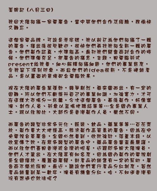 荃周記 (八月三日)

我回大陸拍攝一家電廣告，當中與他們合作及經驗，既愉快又難忘。

這個家電品牌，可說是老字號，我以前已為他們拍攝了一輯的廣告，播出後很受歡迎，很快他們再找我拍全新一輯的廣告。他們製作認真，水準極高。最初我們開會商討合作的時候，他們準備充足，把廣告的構思，主題，用電腦形式present給我看，細心解釋拍攝細節，他們的專業態度，令我留下深刻印象。而且他們的idea很新，不是硬銷產品，是以畫面的意境配合電腦效果。

現在大陸的廣告業蓬勃，競爭劇烈，要突圍而出，有一定的困難。所以他們不斷提升自己的專業知識，加強實力，才可在這樣大市場分一杯羹。今次這個廣告，幕後製作，好像導演、創作人員、形象以至場地聯絡等等⋯全是國內專業人士。跟以往相比，大部份是香港製作人員，截然不同。

而廣告的類型非常多元化，服裝、飲品、藥業等等⋯百花齊放，製作費大大地提高，務求製作高質素的廣告，因為在中央電視台買廣告，全國必然看到，收效強勁，落重本錢，以收宣傳之效。在眾多類型的廣告中，藥品廣告審查最嚴謹，而以往他們喜用香港或台灣的明星，近期即多用大陸演員，他們人才輩出，在大陸享有知名度，因為國內製作的電視劇是全國播放，覆蓋面廣闊，對產品的銷售有一定的幫助，廣告商亦樂於採用。最近，聽說他們實行產品分紅制度，若然產品銷量到某一數字，演員有機會分紅。哈，不知道香港有沒有想過也效法呢？