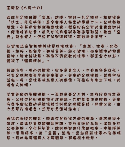 荃周記 (八月十日)

西班牙足球班霸「皇馬」訪港，掀起一片足球熱，相信這是「沙士」疫症過後，最令香港人振奮的事情之一。全城氣氛熾熱，市民通宵排隊輪侯球飛、體育用品公司的生意額勁升，經濟略有起色，很久也沒有看到市面這麼熱鬧。雖然「皇馬」戲金驚人，但是可以刺激經濟，帶動消費意慾。

我當晚坐在電視機前欣賞這場球賽，「皇馬」球員，如勞爾、施丹、朗拿度、碧咸等等⋯絕不欺場，而港聯隊的拚博精神，我尤為欣賞，兩隊不同級數的球隊，都是全力以赴，體現了「體育精神」。

鏡頭所見，場內的觀眾，很多是青年人，亦有很多是女性，可見足球熱潮再度在香港蔓延。香港的足球運動，曾幾何時盛極一時，足球員成為眾人的偶像，可惜近年漸走下坡，的確令人慨嘆。

其實香港的康體運動，一直都是裹足不前，政府沒有投放資源，以致市民對運動提不起興趣。你們看看城市規劃，香港有幾多個似樣的運動場館？好像紅磡體育館，興建以來，主力是舉行演唱會，想想也是個笑話吧！

要搞好香港的體育，激發市民對這方面的興趣，應該是從小做起，教導兒童有關體育常識，投放資源於社區，建設多些公共設施，令市民受惠，總好過興建什麼數碼港、中藥港等等⋯實際得多，從「皇馬」熱潮，足証精彩球賽必有捧場客。所以培育體育人才與觀眾，都要從小做起。