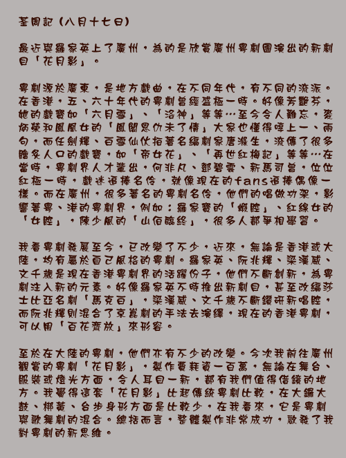 荃周記 (八月十七日)

最近與羅家英上了廣州，為的是欣賞廣州粵劇團演出的新劇目「花月影」。

粵劇源於廣東，是地方戲曲，在不同年代，有不同的流派。在香港，五、六十年代的粵劇曾經盛極一時。好像芳艷芬，她的戲寶如「六月雪」、「洛神」等等⋯至今令人難忘，麥炳榮和鳳凰女的「鳳閣恩仇未了情」大家也懂得啍上一、兩句，而任劍輝、白雪仙伙拍著名編劇家唐滌生，流傳了很多膾炙人口的戲寶，如「帝女花」、「再世紅梅記」等等⋯在當時，粵劇界人才輩出，何非凡、鄧碧雲、新馬司曾，位位紅極一時，戲迷追捧名伶，就像現在的fans追捧偶像一樣。而在廣州，很多著名的粵劇名伶，他們的唱做功架，影響著粵、港的粵劇界，例如：羅家寶的「蝦腔」、紅線女的「女腔」，陳少風的「山伯臨終」，很多人都爭相學習。

我看粵劇發展至今，已改變了不少，近來，無論是香港或大陸，均有屬於自己風格的粵劇。羅家英、阮兆輝、梁漢威、文千歲是現在香港粵劇界的活躍份子，他們不斷創新，為粵劇注入新的元素。好像羅家英不時推出新劇目，甚至改編莎士比亞名劇「馬克白」，梁漢威、文千歲不斷鑽研新唱腔，而阮兆輝則混合了京崑劇的手法去演繹，現在的香港粵劇，可以用「百花齊放」來形容。

至於在大陸的粵劇，他們亦有不少的改變。今次我前往廣州觀賞的粵劇「花月影」，製作費耗資一百萬，無論在舞台、服裝或燈光方面，令人耳目一新，都有我們值得借鏡的地方。我覺得這套「花月影」比起傳統粵劇比較，在大鑼大鼓、梆黃、台步身形方面是比較少，在我看來，它是粵劇與歌舞劇的混合。總括而言，整體製作非常成功，啟發了我對粵劇的新思維。