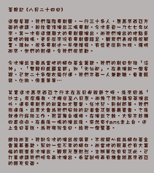 荃周記 (八月二十四日)

這個星期，我們福陞粵劇團，一行三十多人，應馬來西亞方面的邀請，前往雲頂演出三場粵劇。今次是自一九七七年以來，第一次有這樣龐大的粵劇團演出，而我們演出的地點是當地的賭場，更是從來沒有粵劇團踏足，觀眾們表現得很興奮。據知，很多粵劇迷一早便撲飛，有些更從新加坡、檳城而來，他們的熱情，令我們很感動。

今次演出主要為當地的婦女基金籌款，我們的劇目包括「洛神」、「雙龍丹鳳霸皇都」和「天仙配」。在表演前一個星期，已把二十多個衣箱付運，我們亦要一人兼數職，負責服裝、化妝、佈景等等⋯

其實這次馬來西亞之行本在五月母親節之時，後來因為「沙士」疫症爆發，才順延至八月底。而除了我和羅家英演出外，還有粵劇界的前輩如尤聲普、任冰兒、新劍郎等。我們抵達後，出席大會為我們安排的記者會及慈善義賣會，之後就進行綵排工作，熟習舞台環境。在演出之餘，大家亦趁機四處逛逛。在最後一場的演出後，突然有fans走上台，送上生日蛋糕，為我預祝生日，給我一個驚喜。

總括而言，我對今次的演出很滿意，亦很開心能為婦女基金會籌募善款，幫助一些不幸的婦女。而當地的報章也有大篇幅的報導是次演出，觀眾反應熱烈，主辦單位有見及此，已打算邀請我們明年再次演出。希望到時再有機會跟馬來西亞的朋友見面。