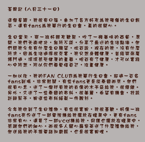 荃周記 (八月三十一日)

這個星期，我很有口福，參加了各方好友為我預備的生日飯局，還有fans為我舉行的生日會，真的很開心。

生日當天，與一班好朋友歡聚，吃了一頓美味的西餐，席間，我們天南地北，無所不談，分享了最近的生活點滴。他們問我今年有什麼生日願望，坦白說，現在的我，沒有什麼所求，因為生活過得很充實，我只想身體健康，曾經與病魔搏鬥過，深深感受健康的重要，明白有了健康，才可以實踐心中所想，所以你們要愛惜自己，注重健康。

一如以往，我的FAN CLUB為我舉行生日會，超過一百名fans到場，非常熱鬧，有些fans更是從泰國而來。他們很有心思，送了一個印有我的肖像的木手袋給我，很精緻。另外，又送了一些泰國的布料，很美麗，希望有機會，找設計師幫手，用這些布料縫製一件靚衫。

今年我收到了生日禮物，有些很實用，我很喜歡。好像一班fans夾份送了一部電視機給我擺放在睡房中，更有fans非常有心，還買了一部vcd機給我，同樣也擺放在睡房中，感謝他們的細心。而很多人關心羅家英送了什麼禮物給我，他送給我的手提電話和戲服，也是很實用哩。