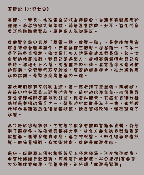 荃周記 (九月七日)

星期一，我第一次在電台開咪主持節目，主題是有關癌症的種種，希望透過大氣電波，籍著嘉賓訪問、分享、醫生的意見及接聽聽眾電話，讓更多人認識癌症。

這個電台節目名為「精靈一點、健康一點」，是香港防癌會與香港電台聯手製作，節目為期三個月，逢星期一，下午一時至兩時半播放，這次是我加入防癌會成為委員後，第一次參與的推廣活動。我自己是過來人，很明白病者得知自己有事時，那種七上八落、彷徨無助的心情，其實癌症不是可怕的疾病，只要我們及早診治，康復的機會很大，而加深對癌病的認識，是擊退病魔重要的一環。

每次我們都有不同的主題，第一集邀請了葉麗儀、陳婉嫻，在節目中分享患上乳癌的經歷、箇中的治療等等⋯而傅惠霖醫生更即場解答聽眾的疑問。據資料顯示，乳癌是香港女性遇到最普遍的癌症之一，發病的中位數是五十一歲，由於現代婦女長期處於生活緊張狀態，飲食習慣改變，因而誘發了病變。

為了做好這個節目，之前看了很多有關的書籍和資料，對癌病了解很多。在這裡要提醒大家，成年人每年的身體檢查是很重要，發覺身體有毛病，要立即就醫，平時生活要學懂放鬆、做適量運動、有均衡飲食，這便是健康生活。

最近，從報章上得知梅艷芳染上子宮頸癌，正在接受治療，希望她繼續勇敢面對，與癌魔作戰到底，早日康復!亦希望大家要注意健康，保重身體，正所謂「健康最緊要」。