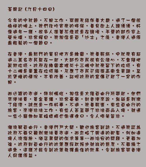 荃周記 (九月十四日)

今年的中秋節，不用工作，與朋友結伴看大戲，過了一個很愉快的晚上。我們往吃宵夜的時侯，看見街上人頭湧湧，好像過年一樣，很多人提著花燈或是在頸項、手臂的部份穿上螢光環，非常耀目。我相信是自「沙士」之後，香港人過得最輕鬆的一個節日。

在香港，最熱門的賞月地方是維園，我看報紙，中秋夜有超過二萬名市民聚在一起，大部份市民很有公德心，不會隨地亂拋垃圾。政府在維園處理共十三噸中秋夜留下的垃圾，有十二噸是棄置在垃圾桶，反應了市民已經提高衛生意識。至於煲蠟的情況，亦有改善，証明政府的宣傳已起了一定的作用。

而近期的市道，特別暢旺，相信是大陸自由行所帶起。他們來港消費，買金買樓，非常豪氣，對香港來說，無疑是刺激了經濟，誠然是一件好事。不過，我看報導，有些自由行的旅客，來港非法工作，有些人甚至帶了非法商品入境，就連一些小寵物如草蜢蟋蟀也偷運進口，令人啼笑皆非。

潮流興自由行，香港門戶大開，歡迎旅客到訪，不過我認為政府不要只顧刺激消費市道，而忽略了周邊的配套，例如邊境人流措施、酒店房間的供求等等⋯而治安的問題，更要加強。政府對自由行的政策應採取按步就班的態度，不要操之過急，這樣才能令到政策發揮最佳的效果，令到旅客與香港人同樣得益。