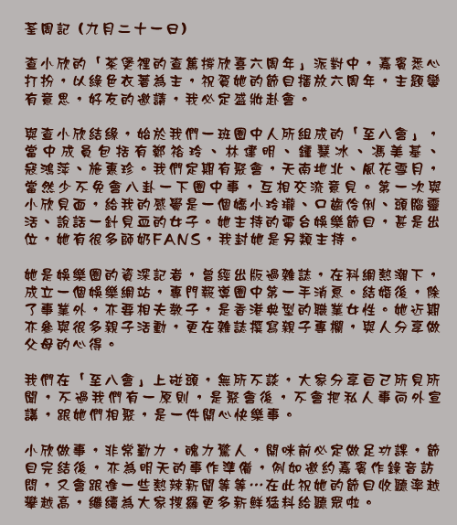 荃周記 (九月二十一日)

查小欣的「茶煲裡的查篤撐欣喜六周年」派對中，嘉賓悉心打扮，以綠色衣著為主，祝賀她的節目播放六周年，主題蠻有意思，好友的邀請，我必定盛妝赴會。

與查小欣結緣，始於我們一班圈中人所組成的「至八會」，當中成員包括有鄭裕玲、林建明、鍾慧冰、馮美基、寇鴻萍、施惠珍。我們定期有聚會，天南地北、風花雪月，當然少不免會八卦一下圈中事，互相交流意見。第一次與小欣見面，給我的感覺是一個嬌小玲瓏、口齒伶俐、頭腦靈活、說話一針見血的女子。她主持的電台娛樂節目，甚是出位，她有很多師奶FANS，我封她是另類主持。

她是娛樂圈的資深記者，曾經出版過雜誌，在科網熱潮下，成立一個娛樂網站，專門報導圈中第一手消息。結婚後，除了事業外，亦要相夫教子，是香港典型的職業女性。她近期亦參與很多親子活動，更在雜誌撰寫親子專欄，與人分享做父母的心得。

我們在「至八會」上碰頭，無所不談，大家分享自己所見所聞，不過我們有一原則，是聚會後，不會把私人事向外宣講，跟她們相聚，是一件開心快樂事。
小欣做事，非常勤力，魄力驚人，開咪前必定做足功課，節目完結後，亦為明天的事作準備，例如邀約嘉賓作錄音訪問，又會跟進一些熱辣新聞等等⋯在此祝她的節目收聽率越攀越高，繼續為大家搜羅更多新鮮猛料給聽眾啦。