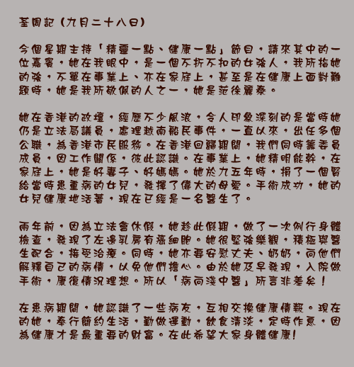 荃周記 (九月二十八日)

今個星期主持「精靈一點、健康一點」節目，請來其中的一位嘉賓，她在我眼中，是一個不折不扣的女強人，我所指她的強，不單在事業上、亦在家庭上，甚至是在健康上面對難題時，她是我所敬佩的人之一，她是范徐麗泰。

她在香港的政壇，經歷不少風浪，令人印象深刻的是當時她仍是立法局議員，處理越南船民事件，一直以來，出任多個公職，為香港市民服務。在香港回歸期間，我們同時籌委員成員，因工作關係，彼此認識。在事業上，她精明能幹，在家庭上，她是好妻子、好媽媽。她於九五年時，捐了一個腎給當時患重病的女兒，發揮了偉大的母愛。手術成功，她的女兒健康地活著，現在已經是一名醫生了。

兩年前，因為立法會休假，她趁此假期，做了一次例行身體檢查，發現了左邊乳房有癌細胞。她很堅強樂觀，積極與醫生配合，接受治療。同時，她亦要安慰丈夫、奶奶，向他們解釋自己的病情，以免他們擔心。由於她及早發現，入院做手術，康復情況理想。所以「病向淺中醫」所言非差矣！

在患病期間，她認識了一些病友，互相交換健康情報。現在的她，奉行簡約生活，勤做運動，飲食清淡，定時作息，因為健康才是最重要的財富。在此希望大家身體健康!