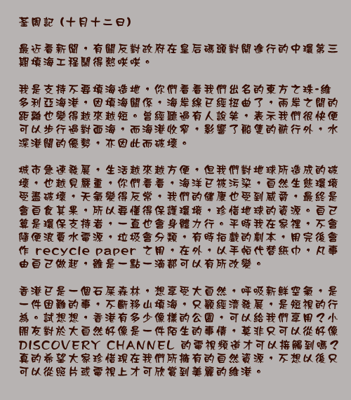 荃周記 (十月十二日)

最近看新聞，有關反對政府在皇后碼頭對開進行的中環第三期填海工程鬧得熱哄哄。

我是支持不要填海造地，你們看看我們出名的東方之珠-維多利亞海港，因填海關係，海岸線已經扭曲了，兩岸之間的距離也變得越來越短。曾經聽過有人說笑，表示我們很快便可以步行過對面海，而海港收窄，影響了船隻的航行外，水深港闊的優勢，亦因此而破壞。

城市急速發展，生活越來越方便，但我們對地球所造成的破壞，也越見嚴重，你們看看，海洋已被污染，自然生態環境受盡破壞，天氣變得反常，我們的健康也受到威脅，最終是會自食其果，所以要懂得保護環境，珍惜地球的資源。自己算是環保支持者，一直也會身體力行。平時我在家裡，不會隨便浪費水電源，垃圾會分類，有時拍戲的劇本，用完後會作recycle paper之用，在外，以手帕代替紙巾，凡事由自己做起，雖是一點一滴都可以有所改變。

香港已是一個石屎森林，想享受大自然，呼吸新鮮空氣，是一件困難的事，不斷移山填海，只顧經濟發展，是短視的行為。試想想，香港有多少像樣的公園，可以給我們享用？小朋友對於大自然好像是一件陌生的事情，莫非只可以從好像DISCOVERY CHANNEL的電視頻道才可以接觸到嗎？真的希望大家珍惜現在我們所擁有的自然資源，不想以後只可以從照片或電視上才可欣賞到美麗的維港。