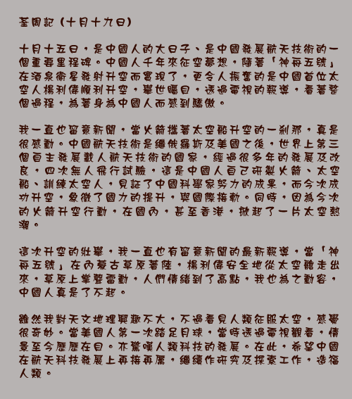 荃周記 (十月十九日)

十月十五日，是中國人的大日子、是中國發展航天技術的一個重要里程碑。中國人千年來征空夢想，隨著「神舟五號」在酒泉衛星發射升空而實現了，更令人振奮的是中國首位太空人楊利偉順利升空，舉世矚目，透過電視的報導，看著整個過程，為著身為中國人而感到驕傲。

我一直也留意新聞，當火箭攜著太空船升空的一剎那，真是很感動。中國航天技術是繼俄羅斯及美國之後，世界上第三個自主發展載人航天技術的國家，經過很多年的發展及改良，四次無人飛行試驗，這是中國人自己研製火箭、太空船、訓練太空人，見証了中國科學家努力的成果，而今次成功升空，象徵了國力的提升，與國際接軌。同時，因為今次的火箭升空行動，在國內，甚至香港，掀起了一片太空熱潮。

這次升空的壯舉，我一直也有留意新聞的最新報導，當「神舟五號」在內蒙古草原著陸，楊利偉安全地從太空艙走出來，草原上掌聲雷動，人們情緒到了高點，我也為之動容，中國人真是了不起。

雖然我對天文地理興趣不大，不過看見人類征服太空，感覺很奇妙。當美國人第一次踏足月球，當時透過電視觀看，情景至今歷歷在目。亦驚嘆人類科技的發展。在此，希望中國在航天科技發展上再接再厲，繼續作研究及探索工作，造福人類。