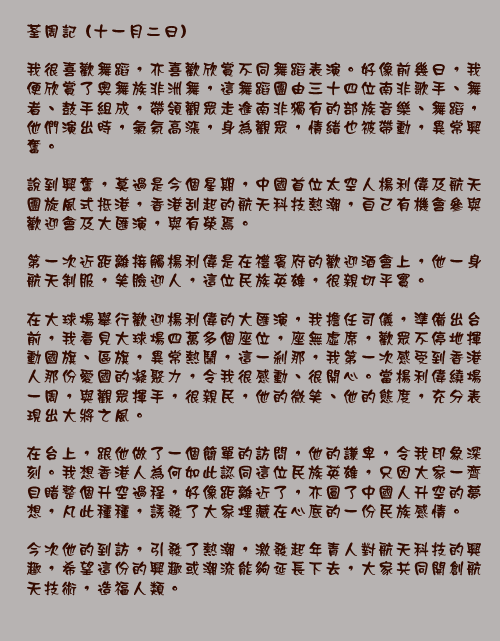 荃周記 (十一月二日)

我很喜歡舞蹈，亦喜歡欣賞不同舞蹈表演。好像前幾日，我便欣賞了奧舞族非洲舞，這舞蹈團由三十四位南非歌手、舞者、鼓手組成，帶領觀眾走進南非獨有的部族音樂、舞蹈，他們演出時，氣氛高漲，身為觀眾，情緒也被帶動，異常興奮。

說到興奮，莫過是今個星期，中國首位太空人楊利偉及航天團旋風式抵港，香港刮起的航天科技熱潮，自己有機會參與歡迎會及大匯演，與有榮焉。

第一次近距離接觸楊利偉是在禮賓府的歡迎酒會上，他一身航天制服，笑臉迎人，這位民族英雄，很親切平實。

在大球場舉行歡迎楊利偉的大匯演，我擔任司儀，準備出台前，我看見大球場四萬多個座位，座無虛席，歡眾不停地揮動國旗、區旗，異常熱鬧，這一剎那，我第一次感受到香港人那份愛國的凝聚力，令我很感動、很開心。當楊利偉繞場一周，與觀眾揮手，很親民，他的微笑、他的態度，充分表現出大將之風。

在台上，跟他做了一個簡單的訪問，他的謙卑，令我印象深刻。我想香港人為何如此認同這位民族英雄，只因大家一齊目睹整個升空過程，好像距離近了，亦圓了中國人升空的夢想，凡此種種，誘發了大家埋藏在心底的一份民族感情。

今次他的到訪，引發了熱潮，激發起年青人對航天科技的興趣，希望這份的興趣或潮流能夠延長下去，大家共同開創航天技術，造福人類。