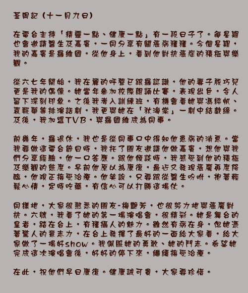 荃周記 (十一月九日)

在電台主持「精靈一點、健康一點」有一段日子了。每星期也會邀請醫生及嘉賓，一同分享有關癌病種種。今個星期，我的嘉賓是羅維國，從他身上，看到他對抗癌症的積極與樂觀。

從六七年開始，我在麗的呼聲已跟羅認識，他的妻子殷巧兒更是我的偶像。她當年參加校際朗誦比賽，表現出色，令人留下深刻印象。之後我考入訓練班，有機會看她與馮粹帆、袁報華等排演話劇，我更與她在「秋海棠」一劇中結戲緣。及後，我加盟TVB，與羅國維成為同事。

前幾年，羅退休，我也是從同事口中得知他患病的消息。當我要做這電台節目時，我托了朋友邀請他做嘉賓，想他與我們分享經驗，他一口答應。跟他傾談時，我感受到他的積極及樂觀的態度。早前他原以為康復，最近又發現癌魔再度降臨，他現正接受治療。他笑說，只要跟從醫生吩咐，抱著輕鬆心情，定時吃藥，有信心可以打勝這場仗。

同樣地，大家很熟悉的朋友-梅艷芳，也很努力地與癌魔對抗。六號，我看了她的第一場演唱會，很精彩。她是舞台的皇者，踏在台上，有種攝人的魅力。雖然有病在身，但她憑著驚人的意志力，在台上發揮了最好的一面給大家看，給大家做了一場好show。我佩服她的勇敢、她的鬥志。希望她完成這次演唱會後，好好的停下來，繼續接受治療。

在此，祝他們早日康復。健康誠可貴，大家要珍惜。