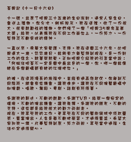 荃周記 (十一月十六日)

十一號，出席了明周三十五歲的生日派對，通常人家生日，會送上禮物，但今次，剛好相反，我在這裡，收了一份很大、很有鼓勵性的禮物。他們頒了一個「明周35周年至尊大獎」給我，以表揚我在不同工作崗位上，一份努力、一份堅持及不斷突破的精神。

一直以來，承蒙大家愛護、支持。我在這圈三十六年，比明周還大一歲，悠悠歲月，能夠有力氣堅持到現在，是一份對工作的信念、執著與熱愛。正如明周介紹我的引言當中說：「阿姐汪明荃不一定是圈中最出色的一個，但，哪一個能像她在多個範疇都有她的江湖地位。」

的確，在這段漫長的旅程中，曾經有過高低起伏，但每到不同階段，總會有些機會，讓我進步，讓我在不同演藝範疇中如演戲、唱歌、舞蹈、粵劇、話劇有所得著。

多謝我的影迷，不斷的鼓勵，多謝TVB，給與一個安定的環境，不斷的演出機會，讓我發揮，多謝我的朋友，不斷的支持，這些都是給我很大的動力向前走。 現在，我享受我的工作，更享受在不同的藝術領域中汲取靈感，豐富演出。人生是要不斷地學習，才過得豐盛，希望大家和我一樣，凡事堅持到底，努力向前，享受當中過程，生活必定過得開心。

