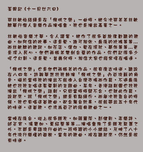 荃周記 (十一月廿六日)

與林敏怡結緣是在「傾城之戀」一曲時，她今次與弟弟林敏驄舉行個人音樂作品演唱會，我也是演出嘉賓之一。

林敏怡音樂才華，令人讚賞，她作了很多首旋律動聽的歌曲，如阿信的故事、這是愛、誰可相依、最後的玫瑰等等…而林敏驄的歌詞，如花店、傻女、愛在深秋、夢伴等等…更是深入民心，他們兩姊弟雙劍合璧的作品，你們記得多少呢？幻影、這是愛，曾幾何時，相信大家也經常啍在嘴邊。

「傾城之戀」也是他們兩姊弟的作品，很有復古味道。聽說在八四年，許鞍華想找我飾演「傾城之戀」內白流蘇的角色，礙於當時我的演出不能進入台灣市場而作罷，不過最後她也找我主唱這套電影的主題曲，某年，香港話劇團也找我演出「傾城之戀」話劇，只因當時時間不合，也就此作罷，說起來，跟「傾城之戀」總是有點緣份。而每次我登台的時候，我也有唱這首歌曲，配合舞台效果，很能帶出五十年代的味道。這首歌，也成為自己的經典歌曲之一。

當晚在後台，碰上很多朋友，如蔣麗萍、彭健新、李樂詩、邰正宵、湯寶如、夏紹聲等等…演唱會除了是朋友聚舊之外，亦都是粵語流行曲的一段時期的小小總結，反映了八十年代流行樂壇的面貌，當年的歌曲，現在聽起來，仍然是很有味道。