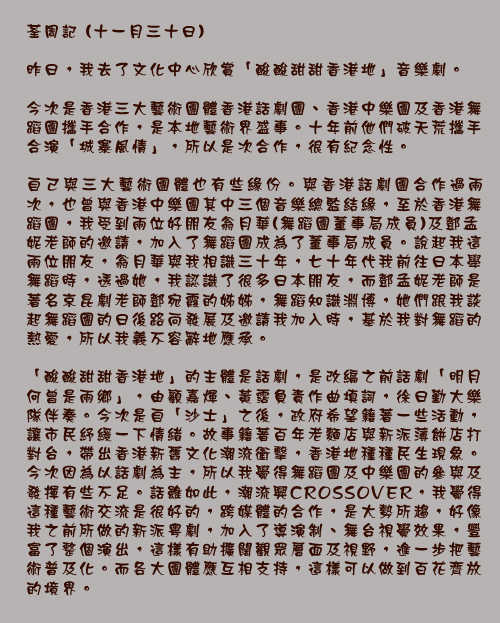 荃周記 (十一月三十日)

昨日，我去了文化中心欣賞「酸酸甜甜香港地」音樂劇。

今次是香港三大藝術團體香港話劇團、香港中樂團及香港舞蹈團攜手合作，是本地藝術界盛事。十年前他們破天荒攜手合演「城寨風情」，所以是次合作，很有紀念性。

自己與三大藝術團體也有些緣份。與香港話劇團合作過兩次，也曾與香港中樂團其中三個音樂總監結緣，至於香港舞蹈團，我受到兩位好朋友翁月華(舞蹈團董事局成員)及鄧孟妮老師的邀請，加入了舞蹈團成為了董事局成員。說起我這兩位朋友，翁月華與我相識三十年，七十年代我前往日本學舞蹈時，透過她，我認識了很多日本朋友，而鄧孟妮老師是著名京昆劇老師鄧宛霞的姊姊，舞蹈知識淵博，她們跟我談起舞蹈團的日後路向發展及邀請我加入時，基於我對舞蹈的熱愛，所以我義不容辭地應承。

「酸酸甜甜香港地」的主體是話劇，是改編之前話劇「明月何曾是兩鄉」，由顧嘉煇、黃霑負責作曲填詞，徐日勤大樂隊伴奏。今次是自「沙士」之後，政府希望籍著一些活動，讓市民紓緩一下情緒。故事籍著百年老麵店與新派薄餅店打對台，帶出香港新舊文化潮流衝擊，香港地種種民生現象。今次因為以話劇為主，所以我覺得舞蹈團及中樂團的參與及發揮有些不足。話雖如此，潮流興CROSSOVER，我覺得這種藝術交流是很好的，跨媒體的合作，是大勢所趨，好像我之前所做的新派粵劇，加入了導演制、舞台視覺效果，豐富了整個演出，這樣有助擴闊觀眾層面及視野，進一步把藝術普及化。而各大團體應互相支持，這樣可以做到百花齊放的境界。